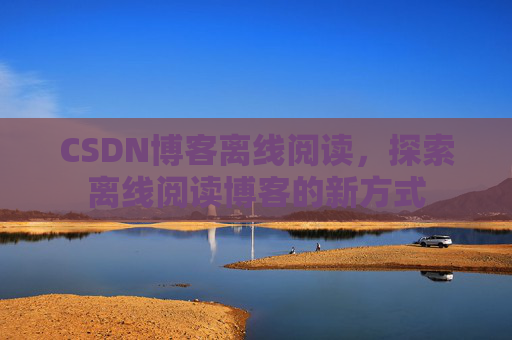 CSDN博客离线阅读,探索离线阅读博客的新方式 CSDN博客离线阅读,探索离线阅读博客的新方式